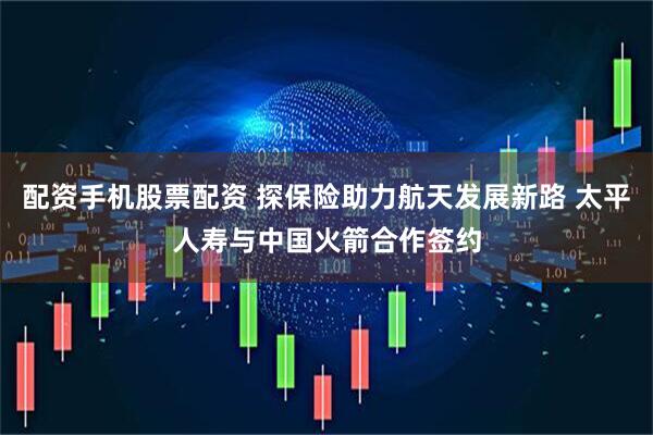 配资手机股票配资 探保险助力航天发展新路 太平人寿与中国火箭合作签约