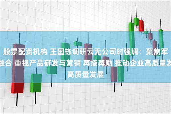 股票配资机构 王国栋调研云无公司时强调：聚焦军民融合 重视产品研发与营销 再接再励 推动企业高质量发展