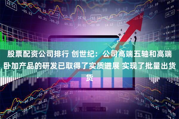 股票配资公司排行 创世纪：公司高端五轴和高端卧加产品的研发已取得了实质进展 实现了批量出货