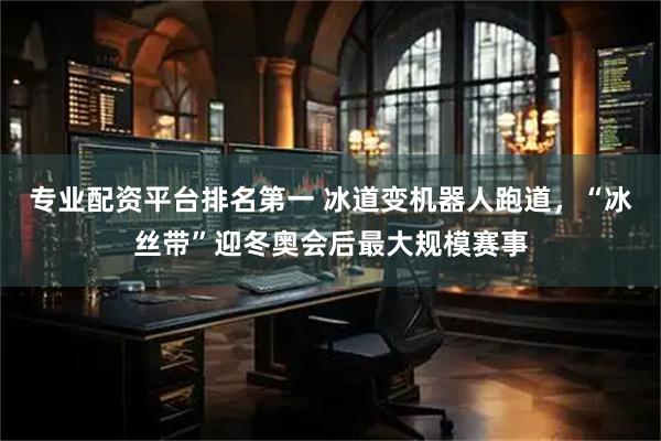 专业配资平台排名第一 冰道变机器人跑道，“冰丝带”迎冬奥会后最大规模赛事