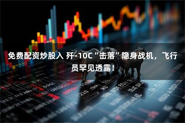 免费配资炒股入 歼-10C“击落”隐身战机，飞行员罕见透露！