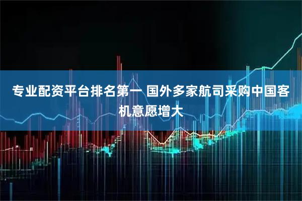专业配资平台排名第一 国外多家航司采购中国客机意愿增大