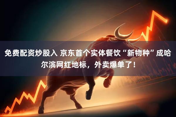 免费配资炒股入 京东首个实体餐饮“新物种”成哈尔滨网红地标，外卖爆单了！