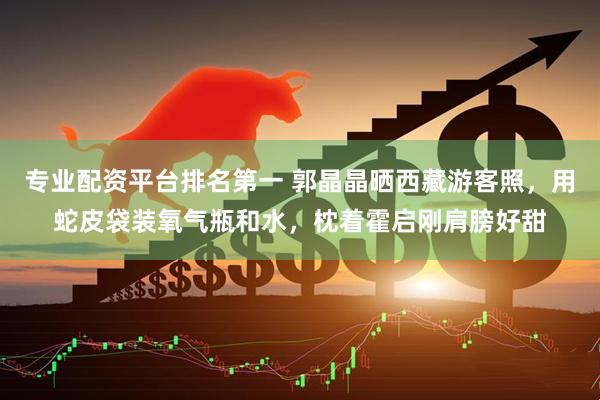 专业配资平台排名第一 郭晶晶晒西藏游客照，用蛇皮袋装氧气瓶和水，枕着霍启刚肩膀好甜