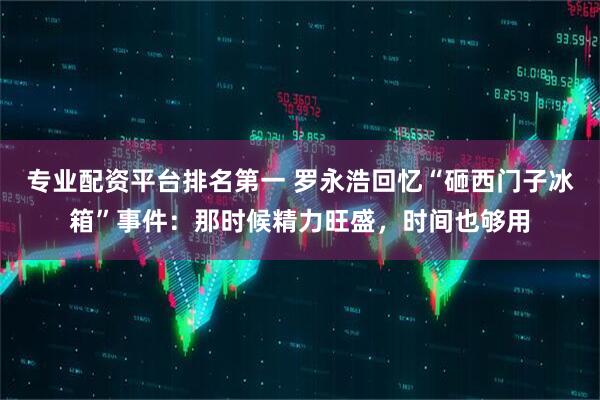 专业配资平台排名第一 罗永浩回忆“砸西门子冰箱”事件：那时候精力旺盛，时间也够用