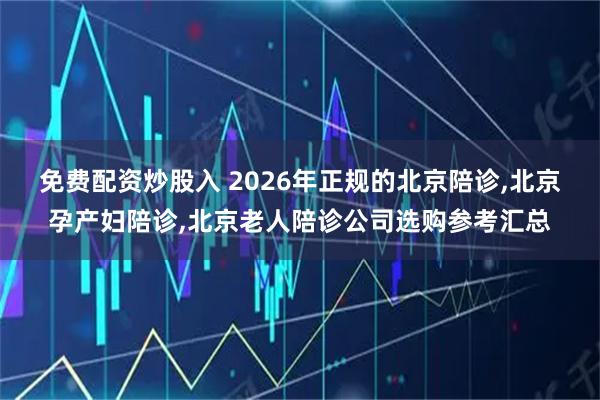免费配资炒股入 2026年正规的北京陪诊,北京孕产妇陪诊,北京老人陪诊公司选购参考汇总