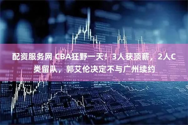 配资服务网 CBA狂野一天！3人获顶薪，2人C类留队，郭艾伦决定不与广州续约