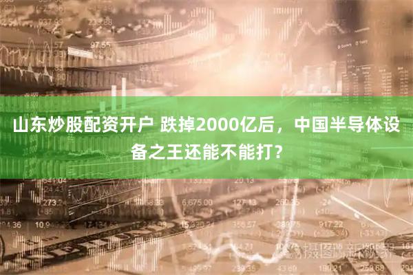 山东炒股配资开户 跌掉2000亿后，中国半导体设备之王还能不能打？