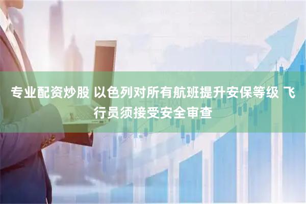 专业配资炒股 以色列对所有航班提升安保等级 飞行员须接受安全审查